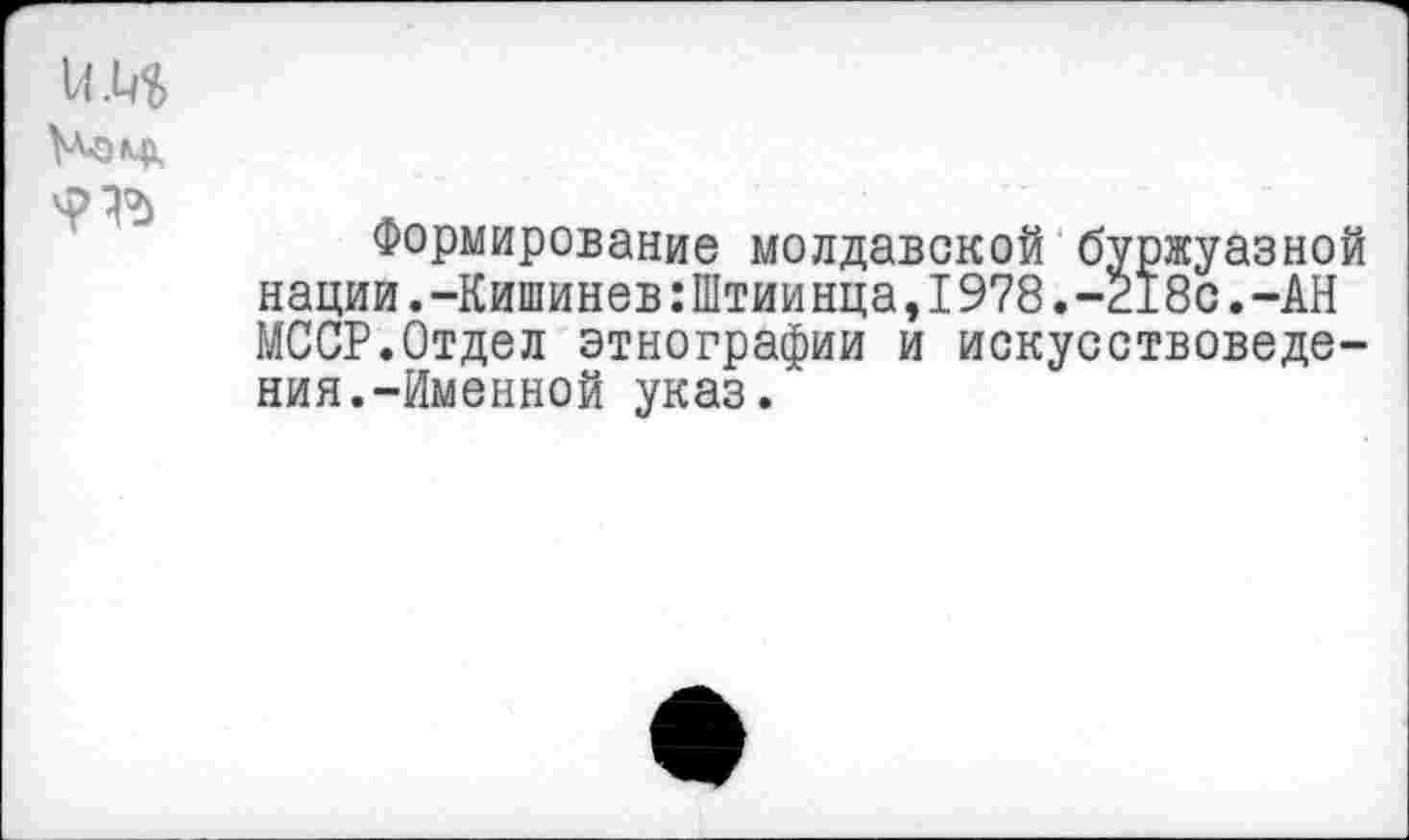 ﻿им
Номк
Формирование молдавской буржуазной нации.-Кишинев:Штиинца,1978.-218с.-АН МССР.Отдел этнографии и искусствоведения.-Именной указ.